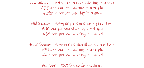 Low Season €38 per person sharing in a twin €33 per person sharing in a triple €28per person sharing in a quad Mid Season €45per person sharing in a twin €40 per person sharing in a triple €35 per person sharing in a quad High Season €56 per person sharing in a twin €51 per person sharing in a triple €46 per person sharing in a quad All Year €20 Single Supplement