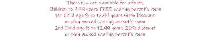 There is a cot available for infants Children to 7.99 years FREE sharing parent's room 1st Child age 8 to 12.99 years 50% Discount on plan booked sharing parent's room 2nd Child age 8 to 12.99 years 25% discount on plan booked sharing parent's room 
