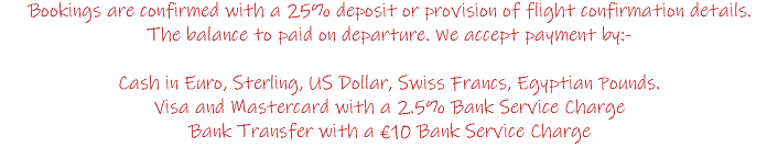Bookings are confirmed with a 25% deposit or provision of flight confirmation details. The balance to paid on departure. We accept payment by:- Cash in Euro, Sterling, US Dollar, Swiss Francs, Egyptian Pounds. Visa and Mastercard with a 2.5% Bank Service Charge Bank Transfer with a €10 Bank Service Charge