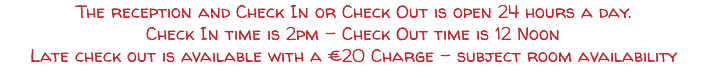 The reception and Check In or Check Out is open 24 hours a day. Check In time is 2pm - Check Out time is 12 Noon Late check out is available with a €20 Charge - subject room availability 