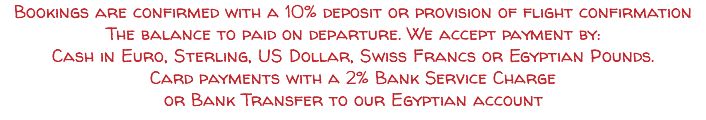Bookings are confirmed with a 10% deposit or provision of flight confirmation The balance to paid on departure. We accept payment by: Cash in Euro, Sterling, US Dollar, Swiss Francs or Egyptian Pounds. Card payments with a 2% Bank Service Charge or Bank Transfer to our Egyptian account